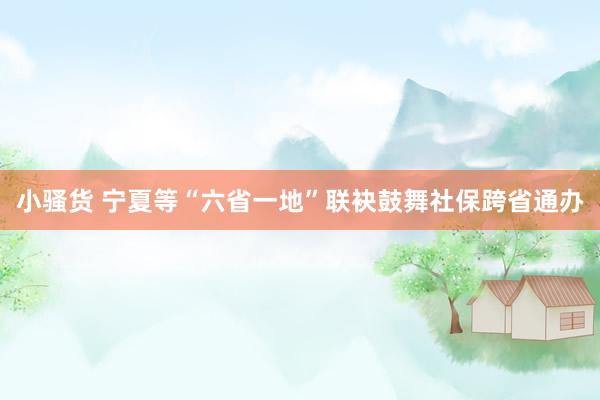 小骚货 宁夏等“六省一地”联袂鼓舞社保跨省通办