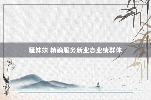 骚妹妹 精确服务新业态业绩群体