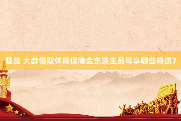 骚货 大龄领取休闲保障金东谈主员可享哪些待遇？