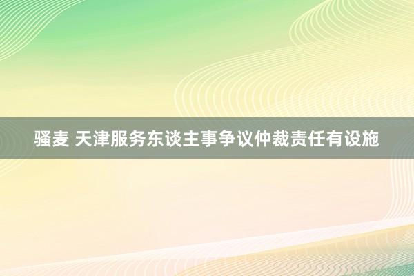 骚麦 天津服务东谈主事争议仲裁责任有设施
