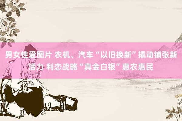 男女性爱图片 农机、汽车“以旧换新”撬动铺张新活力 利恋战略“真金白银”惠农惠民