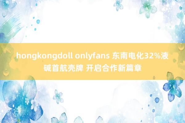 hongkongdoll onlyfans 东南电化32%液碱首航壳牌 开启合作新篇章