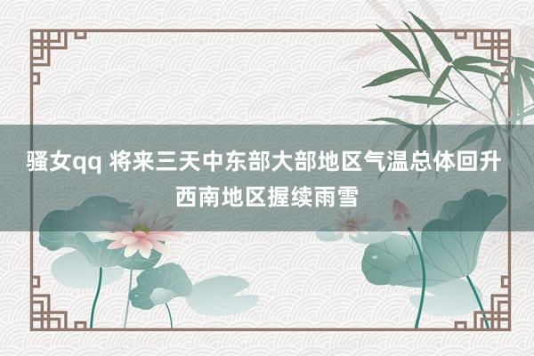 骚女qq 将来三天中东部大部地区气温总体回升 西南地区握续雨雪