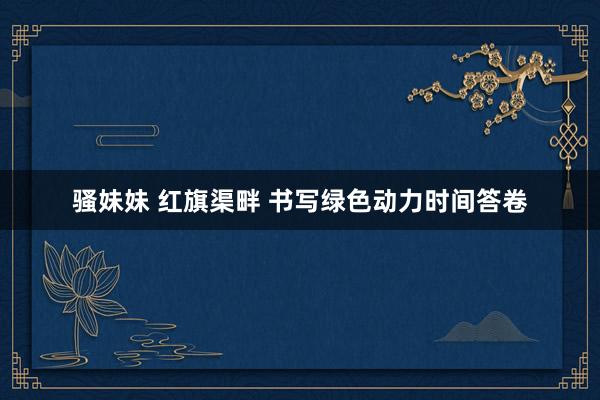 骚妹妹 红旗渠畔 书写绿色动力时间答卷