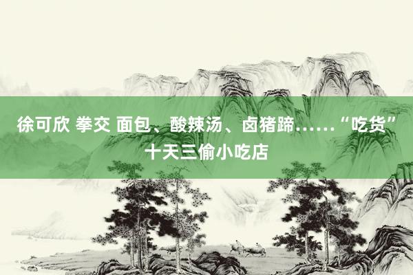 徐可欣 拳交 面包、酸辣汤、卤猪蹄……“吃货”十天三偷小吃店