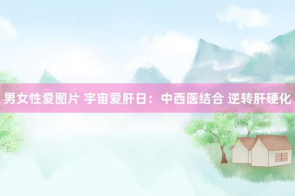 男女性爱图片 宇宙爱肝日：中西医结合 逆转肝硬化