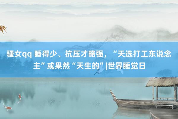 骚女qq 睡得少、抗压才略强，“天选打工东说念主”或果然“天生的”|世界睡觉日