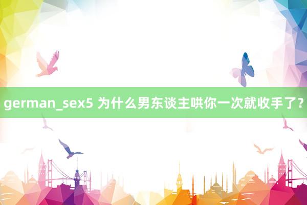 german_sex5 为什么男东谈主哄你一次就收手了？