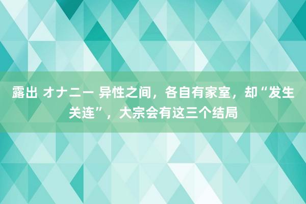露出 オナニー 异性之间，各自有家室，却“发生关连”，大宗会有这三个结局