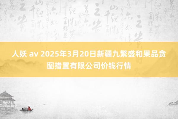 人妖 av 2025年3月20日新疆九繁盛和果品贪图措置有限公司价钱行情