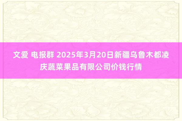 文爱 电报群 2025年3月20日新疆乌鲁木都凌庆蔬菜果品有限公司价钱行情