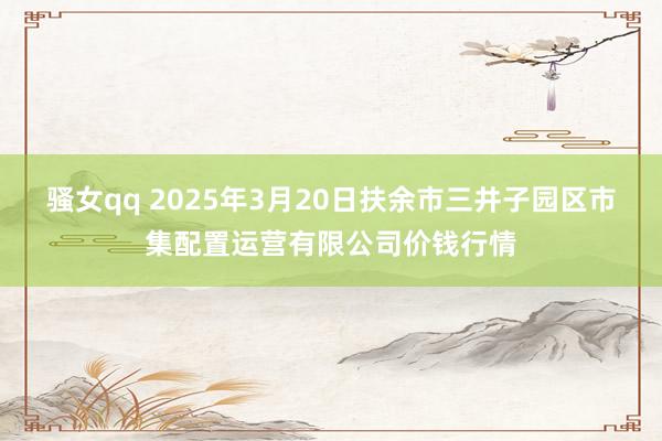 骚女qq 2025年3月20日扶余市三井子园区市集配置运营有限公司价钱行情