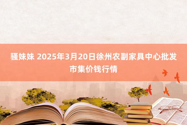 骚妹妹 2025年3月20日徐州农副家具中心批发市集价钱行情