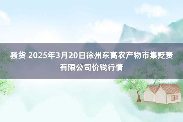 骚货 2025年3月20日徐州东高农产物市集贬责有限公司价钱行情