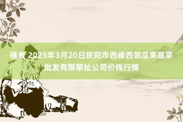 骚麦 2025年3月20日庆阳市西峰西郊瓜果蔬菜批发有限攀扯公司价钱行情