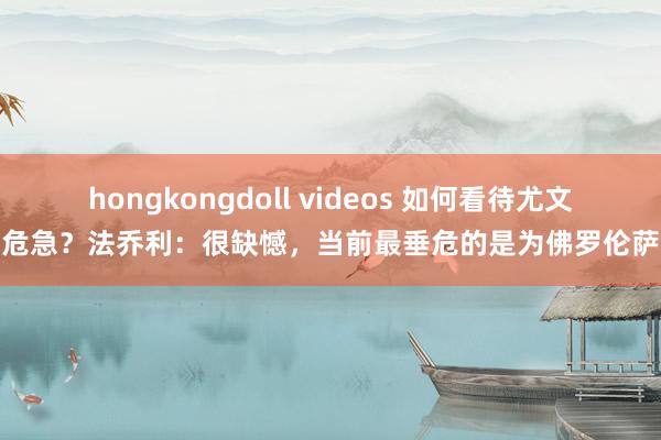 hongkongdoll videos 如何看待尤文危急？法乔利：很缺憾，当前最垂危的是为佛罗伦萨