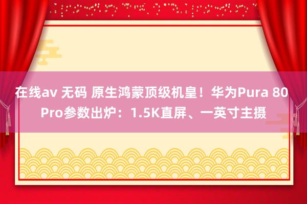 在线av 无码 原生鸿蒙顶级机皇！华为Pura 80 Pro参数出炉：1.5K直屏、一英寸主摄