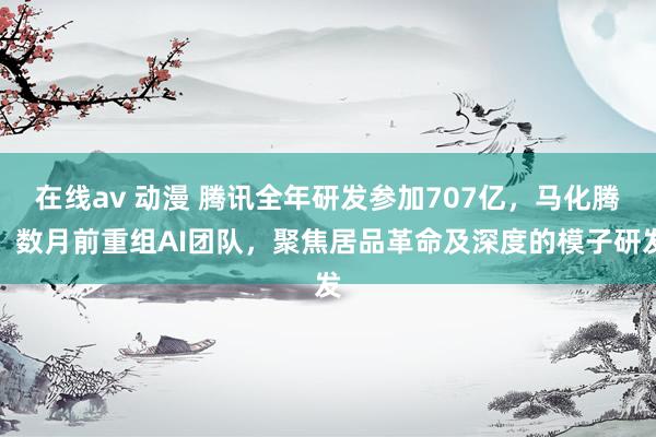 在线av 动漫 腾讯全年研发参加707亿，马化腾：数月前重组AI团队，聚焦居品革命及深度的模子研发