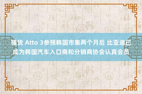 骚货 Atto 3参预韩国市集两个月后 比亚迪已成为韩国汽车入口商和分销商协会认真会员