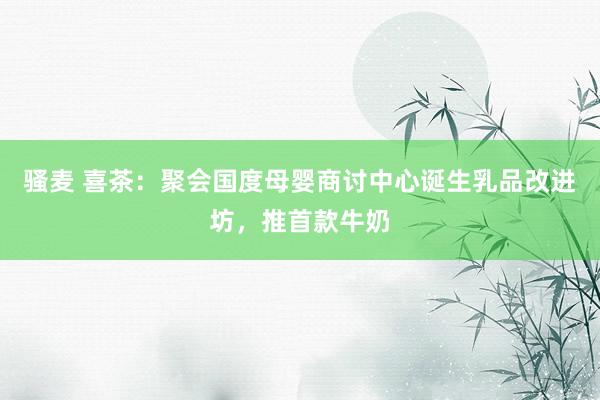 骚麦 喜茶：聚会国度母婴商讨中心诞生乳品改进坊，推首款牛奶