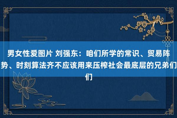 男女性爱图片 刘强东：咱们所学的常识、贸易阵势、时刻算法齐不应该用来压榨社会最底层的兄弟们