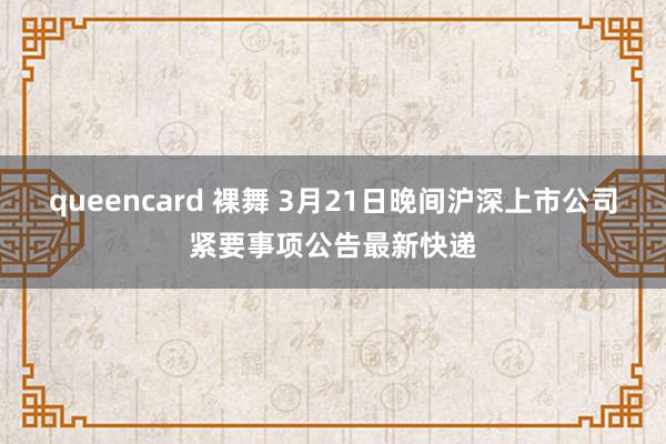 queencard 裸舞 3月21日晚间沪深上市公司紧要事项公告最新快递