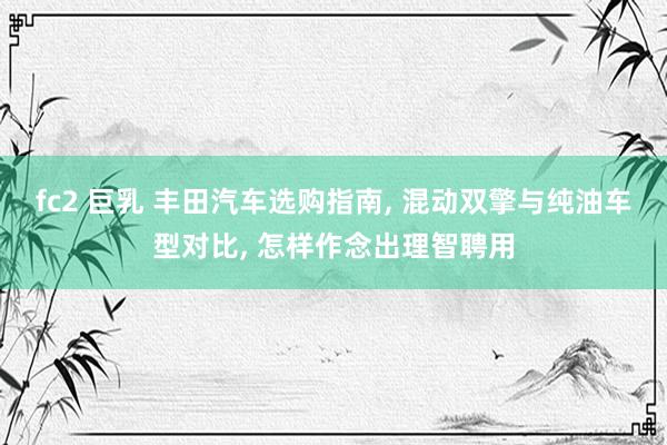 fc2 巨乳 丰田汽车选购指南, 混动双擎与纯油车型对比, 怎样作念出理智聘用