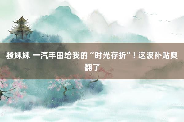 骚妹妹 一汽丰田给我的“时光存折”! 这波补贴爽翻了