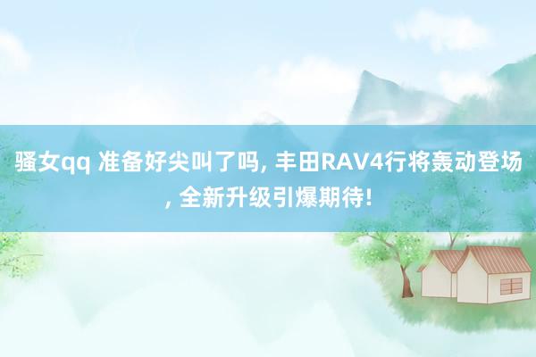 骚女qq 准备好尖叫了吗， 丰田RAV4行将轰动登场， 全新升级引爆期待!