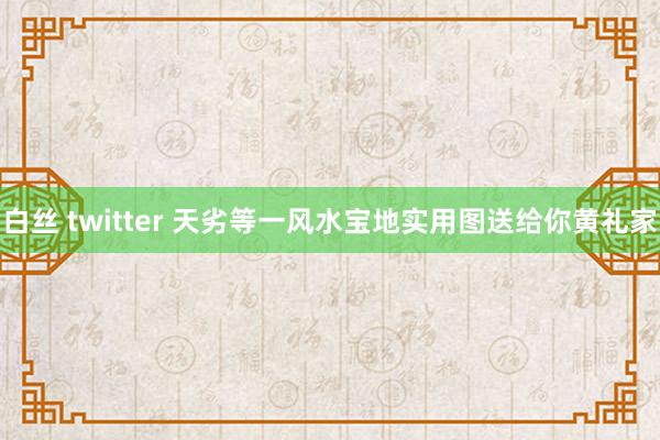 白丝 twitter 天劣等一风水宝地实用图送给你黄礼家