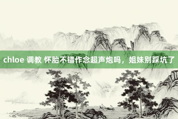 chloe 调教 怀胎不错作念超声炮吗，姐妹别踩坑了