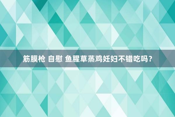 筋膜枪 自慰 鱼腥草蒸鸡妊妇不错吃吗？