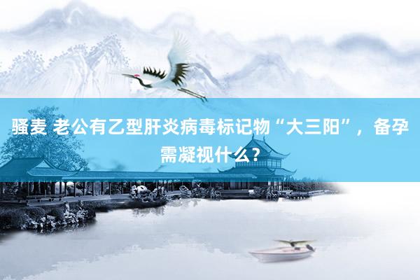 骚麦 老公有乙型肝炎病毒标记物“大三阳”，备孕需凝视什么？