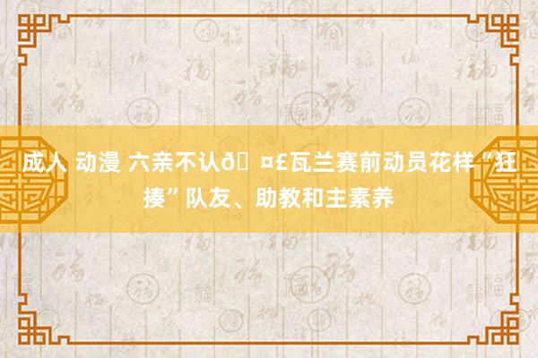 成人 动漫 六亲不认🤣瓦兰赛前动员花样“狂揍”队友、助教和主素养