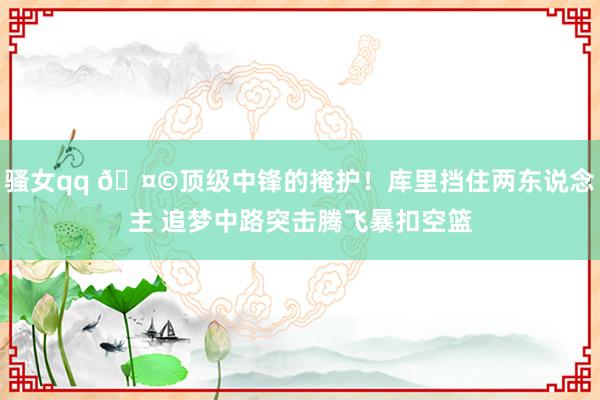 骚女qq 🤩顶级中锋的掩护！库里挡住两东说念主 追梦中路突击腾飞暴扣空篮