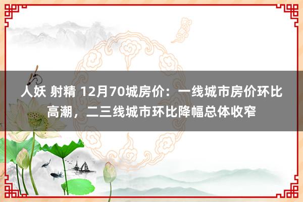 人妖 射精 12月70城房价：一线城市房价环比高潮，二三线城市环比降幅总体收窄