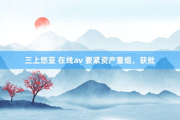 三上悠亚 在线av 要紧资产重组，获批