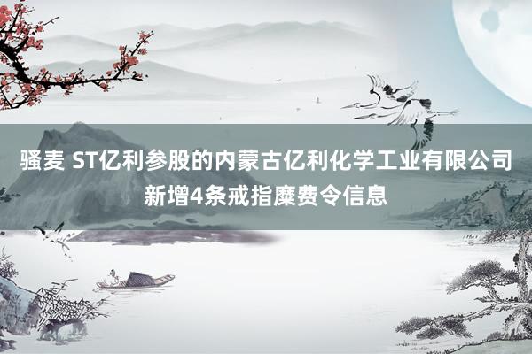 骚麦 ST亿利参股的内蒙古亿利化学工业有限公司新增4条戒指糜费令信息