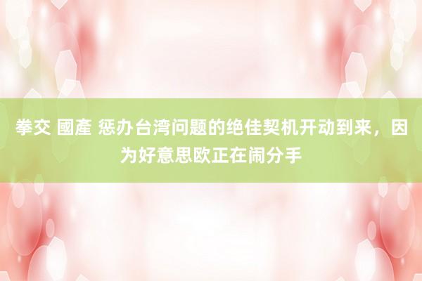 拳交 國產 惩办台湾问题的绝佳契机开动到来，因为好意思欧正在闹分手
