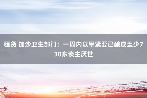 骚货 加沙卫生部门：一周内以军紧要已酿成至少730东谈主厌世