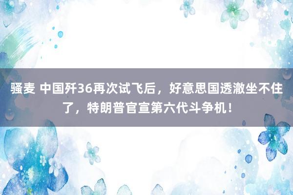 骚麦 中国歼36再次试飞后，好意思国透澈坐不住了，特朗普官宣第六代斗争机！