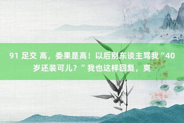 91 足交 高，委果是高！以后别东谈主骂我“40岁还装可儿？”我也这样回复，爽