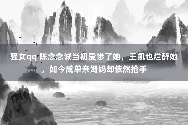 骚女qq 陈念念诚当初爱惨了她，王凯也烂醉她，如今成单亲姆妈却依然抢手