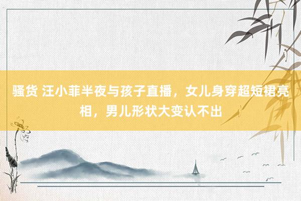 骚货 汪小菲半夜与孩子直播，女儿身穿超短裙亮相，男儿形状大变认不出