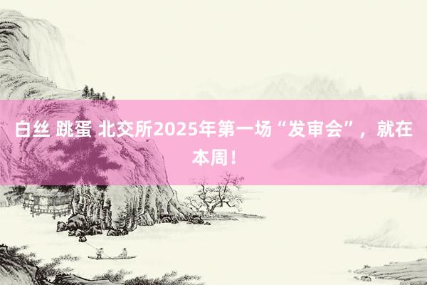 白丝 跳蛋 北交所2025年第一场“发审会”，就在本周！