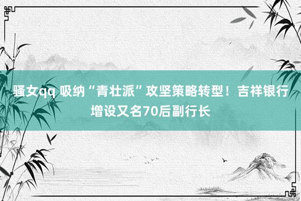 骚女qq 吸纳“青壮派”攻坚策略转型！吉祥银行增设又名70后副行长