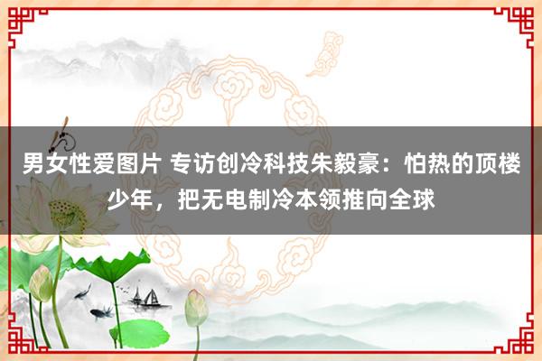 男女性爱图片 专访创冷科技朱毅豪：怕热的顶楼少年，把无电制冷本领推向全球