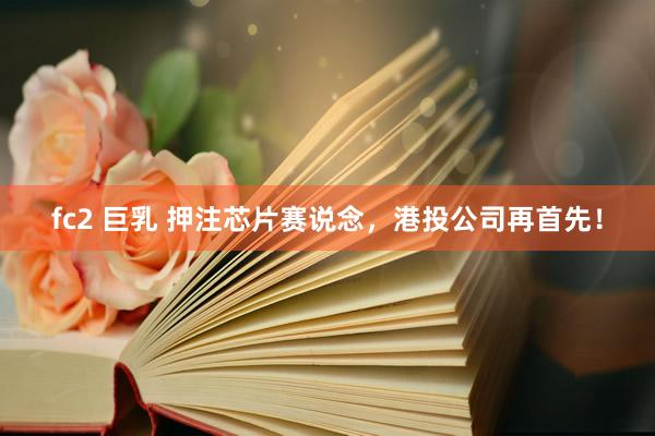 fc2 巨乳 押注芯片赛说念，港投公司再首先！