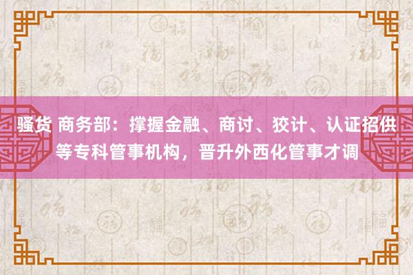 骚货 商务部：撑握金融、商讨、狡计、认证招供等专科管事机构，晋升外西化管事才调