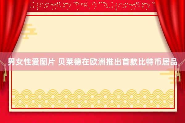 男女性爱图片 贝莱德在欧洲推出首款比特币居品